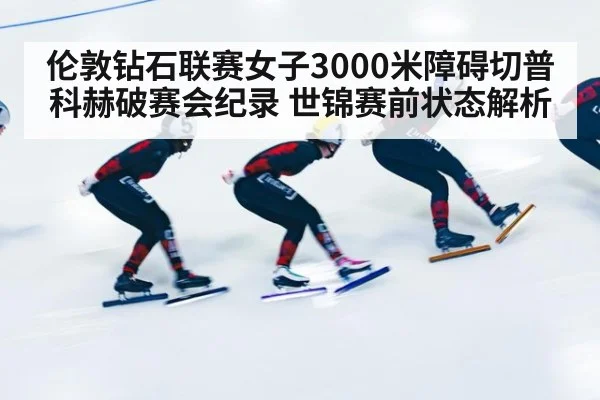 伦敦钻石联赛女子3000米障碍切普科赫破赛会纪录 世锦赛前状态解析
